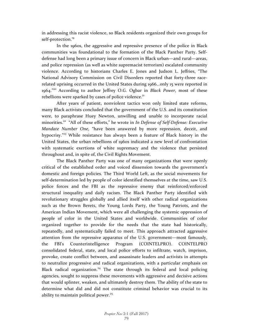 in addressing this racist violence, so Black residents organized their own groups for
self-protection.”

In the 1960s, the aggressive and repressive presence of the police in Black
communities was foundational to the formation of the Black Panther Party. Self-
defense had long been a primary issue of concern in Black urban—and rural—areas,
and police repression (as well as white supremacist terrorism) escalated community
violence. According to historians Charles E. Jones and Judson L. Jeffries, “The
National Advisory Commission on Civil Disorders reported that forty-three race-
related uprising occurred in the United States during 1966...only 15 were reported in
1964.”" According to author Jeffrey 0.G. Ogbar in Black Power, most of these
rebellions were sparked by cases of police violence.”

‘After years of patient, nonviolent tactics won only limited state reforms,
many Black activists concluded that the government of the U.S. and its constitution
were, to paraphrase Huey Newton, unwilling and unable to incorporate racial
minorities.* “All of these efforts,” he wrote in In Defense of Self-Defense: Executive
Mandate Number One, “have been answered by more repression, deceit, and
hypocrisy.” While resistance has always been a feature of Black history in the
United States, the urban rebellions of 1960s indicated a new level of confrontation
with systematic exertions of white supremacy and the violence that persisted
throughout and, in spite of, the Civil Rights Movement.

The Black Panther Party was one of many organizations that were openly
critical of the established order and voiced dissension towards the government's
domestic and foreign policies. The Third World Left, as the social movements for
self-determination led by people of color identified themselves at the time, saw U.S.
police forces and the FBI as the repressive enemy that reinforced/enforced
structural inequality and daily racism. The Black Panther Party identified with
revolutionary struggles globally and allied itself with other radical organizations
such as the Brown Berets, the Young Lords Party, the Young Patriots, and the
American Indian Movement, which were all challenging the systemic oppression of
people of color in the United States and worldwide. Communities of color
organized together to provide for the needs that the state had historically,
repeatedly, and systematically failed to meet. This approach attracted aggressive
attention from the repressive apparatus of the U.S. government—most famously,
the FBI's Counterintelligence Program (COINTELPRO). COINTELPRO
consolidated federal, state, and local police efforts to infiltrate, watch, imprison,
provoke, create conflict between, and assassinate leaders and activists in attempts
to neutralize progressive and radical organizations, with a particular emphasis on
Black radical organization." The state through its federal and local policing
agencies, sought to suppress these movements with aggressive and decisive actions
that would splinter, weaken, and ultimately destroy them. The ability of the state to
determine what did and did not con
ability to maintain political power.”*

 

 

nal behavior was crucial to its

Propter Now 2:1 (Fall 2017)
79
